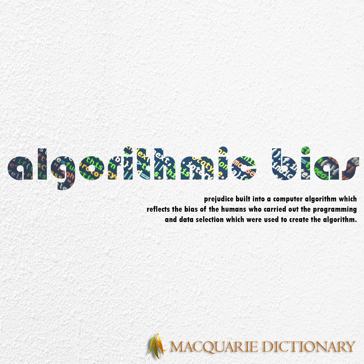Image of Macquarie Dictionary Word of the Year - algorithmic bias - prejudice built into a computer algorithm which reflects the bias of the humans who carried out the programming and data selection which were used to create the algorithm. Image of Macquarie Dictionary Word of the Year - algorithmic bias - prejudice built into a computer algorithm which reflects the bias of the humans who carried out the programming and data selection which were used to create the algorithm.