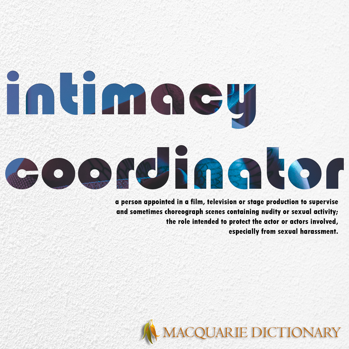 Image of Macquarie Dictionary Word of the Year - intimacy coordinator - a person appointed in a film, television or stage production to supervise and sometimes choreograph scenes containing nudity or sexual activity, the role intended to protect the actor or actors involved, especially from sexual harassment. Image of Macquarie Dictionary Word of the Year - intimacy coordinator - a person appointed in a film, television or stage production to supervise and sometimes choreograph scenes containing nudity or sexual activity, the role intended to protect the actor or actors involved, especially from sexual harassment.