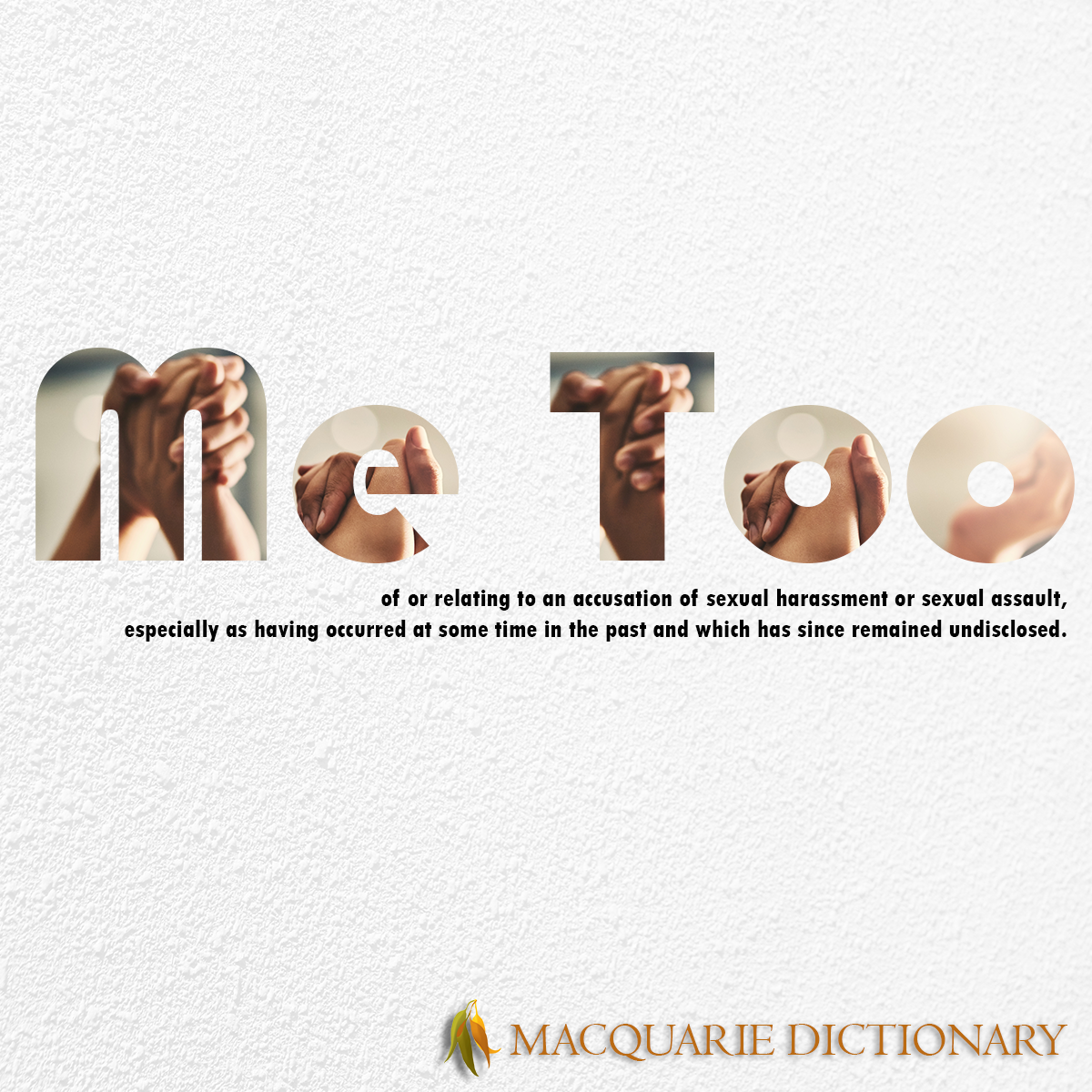 Image of Macquarie Dictionary Word of the Year - me too - of or relating to an accusation of sexual harassment or sexual assault, especially as having occurred at some time in the past and which has since remained undisclosed. Image of Macquarie Dictionary Word of the Year - me too - of or relating to an accusation of sexual harassment or sexual assault, especially as having occurred at some time in the past and which has since remained undisclosed.